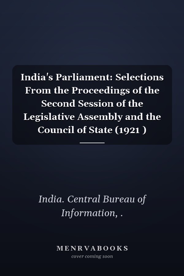 India's Parliament: Selections From the Proceedings of the Second Session of the Legislative Assembly and the Council of State (1921 )
