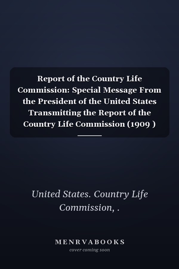 Report of the Country Life Commission: Special Message From the President of the United States Transmitting the Report of the Country Life Commission (1909 )