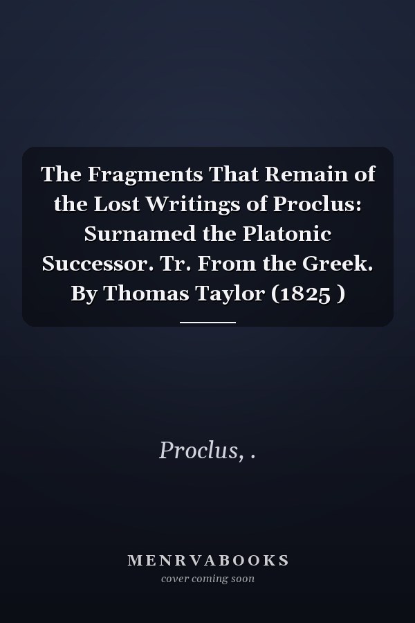 The Fragments That Remain of the Lost Writings of Proclus: Surnamed the Platonic Successor. Tr. From the Greek. By Thomas Taylor (1825 )
