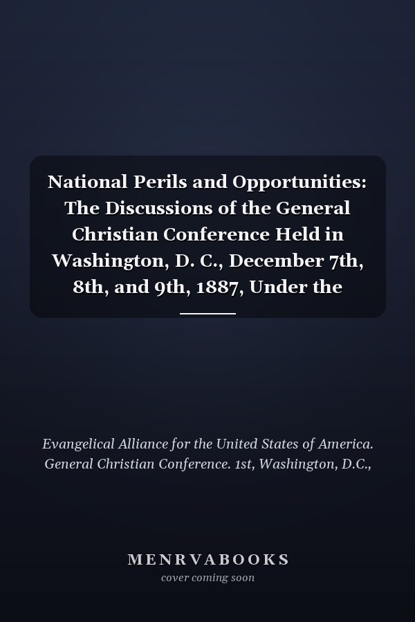 National Perils and Opportunities: The Discussions of the General Christian Conference Held in Washington, D. C., December 7th, 8th, and 9th, 1887, Under the Auspices and Direction of the Evangelical Alliance for the United States (1887 )