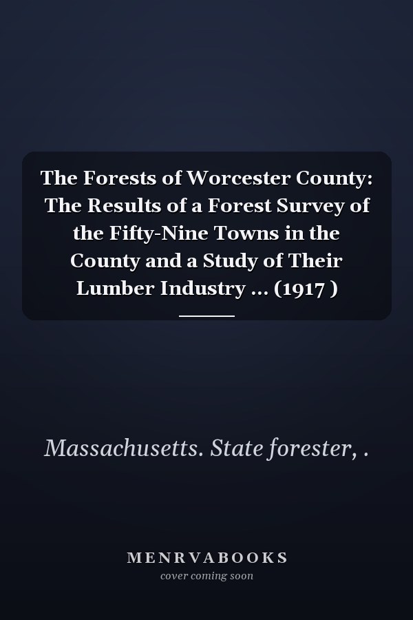 The Forests of Worcester County: The Results of a Forest Survey of the Fifty-Nine Towns in the County and a Study of Their Lumber Industry ... (1917 )