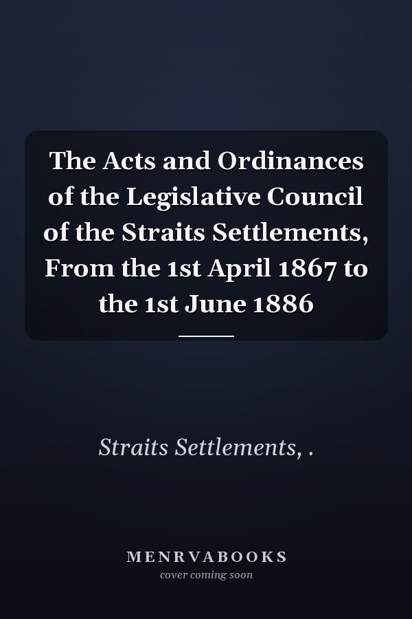 The Acts and Ordinances of the Legislative Council of the Straits Settlements, From the 1st April 1867 to the 1st June 1886