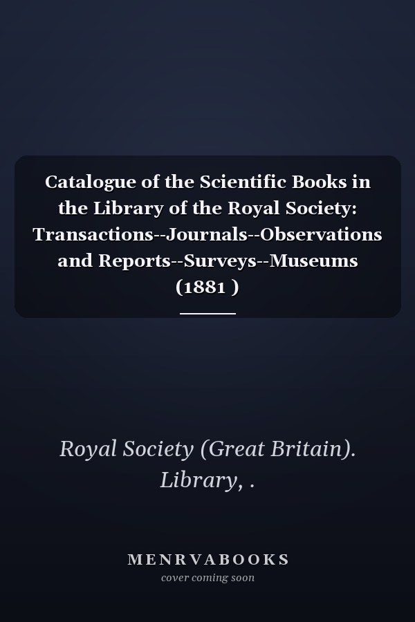 Catalogue of the Scientific Books in the Library of the Royal Society: Transactions--Journals--Observations and Reports--Surveys--Museums (1881 )