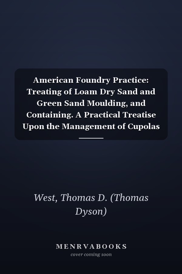 American Foundry Practice: Treating of Loam Dry Sand and Green Sand Moulding, and Containing. A Practical Treatise Upon the Management of Cupolas and the Melting of Iron (1883 )