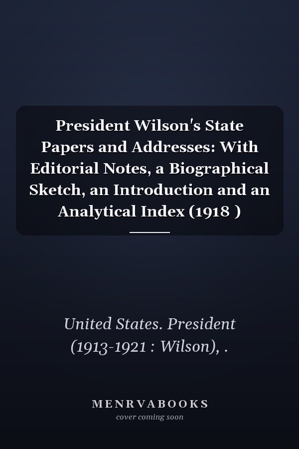 President Wilson's State Papers and Addresses: With Editorial Notes, a Biographical Sketch, an Introduction and an Analytical Index (1918 )