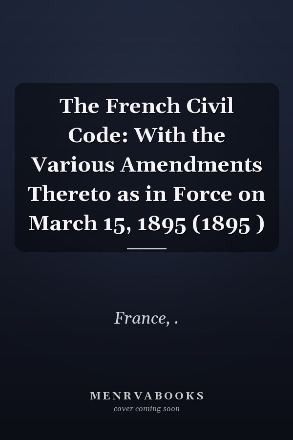 The French Civil Code: With the Various Amendments Thereto as in Force on March 15, 1895 (1895 )