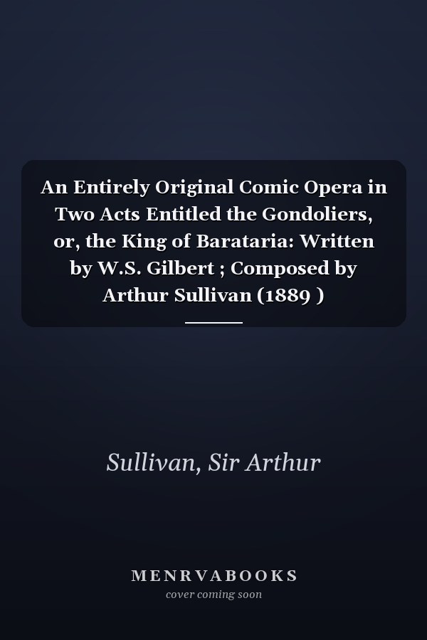 An Entirely Original Comic Opera in Two Acts Entitled the Gondoliers, or, the King of Barataria: Written by W.S. Gilbert ; Composed by Arthur Sullivan (1889 )
