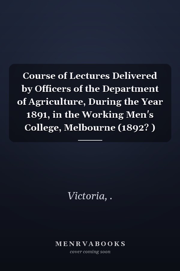 Course of Lectures Delivered by Officers of the Department of Agriculture, During the Year 1891, in the Working Men's College, Melbourne (1892? )