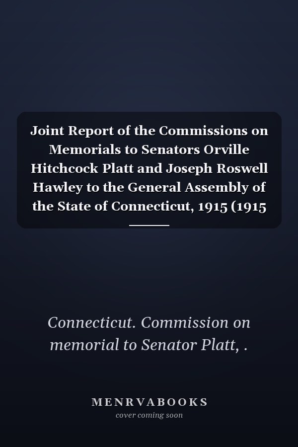 Joint Report of the Commissions on Memorials to Senators Orville Hitchcock Platt and Joseph Roswell Hawley to the General Assembly of the State of Connecticut, 1915 (1915 )