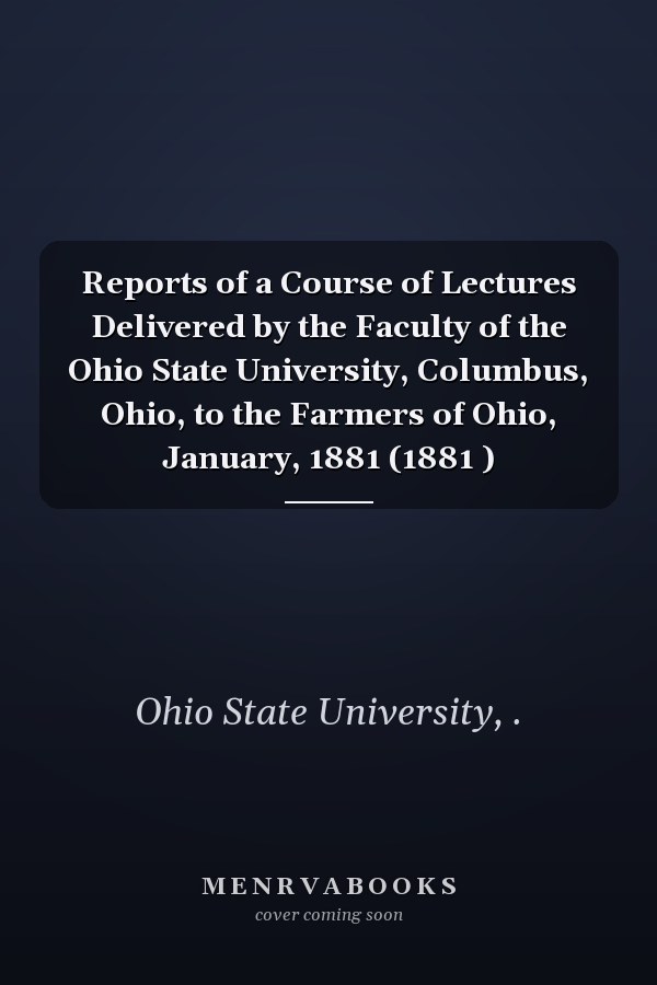 Reports of a Course of Lectures Delivered by the Faculty of the Ohio State University, Columbus, Ohio, to the Farmers of Ohio, January, 1881 (1881 )