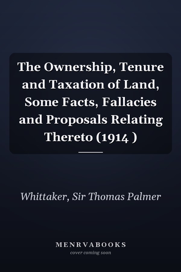 The Ownership, Tenure and Taxation of Land, Some Facts, Fallacies and Proposals Relating Thereto (1914 )