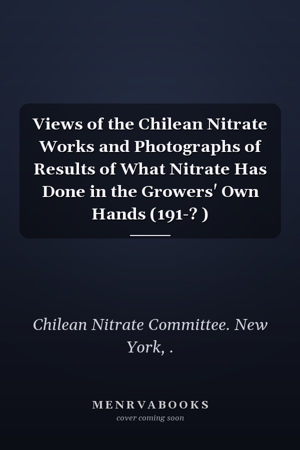 Views of the Chilean Nitrate Works and Photographs of Results of What Nitrate Has Done in the Growers' Own Hands (191-? )