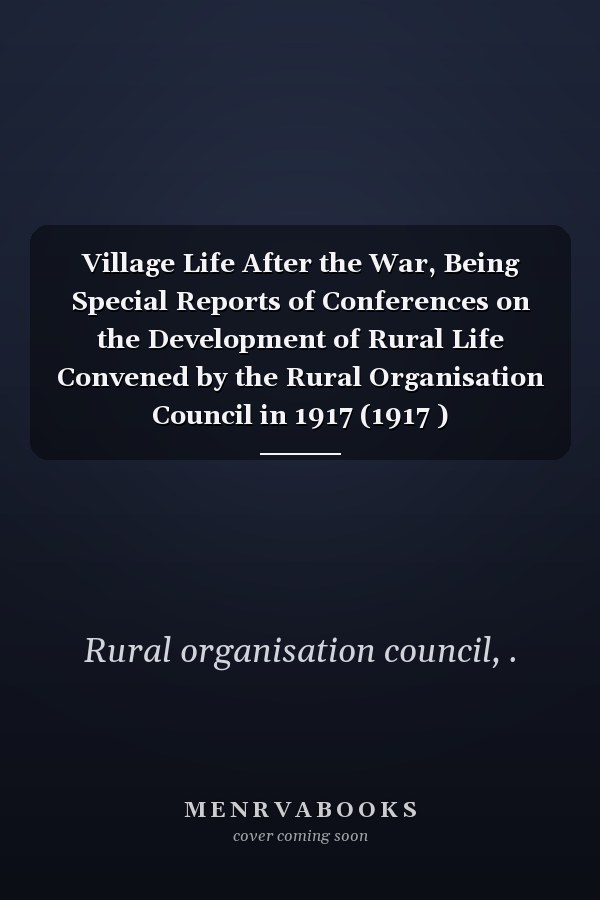 Village Life After the War, Being Special Reports of Conferences on the Development of Rural Life Convened by the Rural Organisation Council in 1917 (1917 )