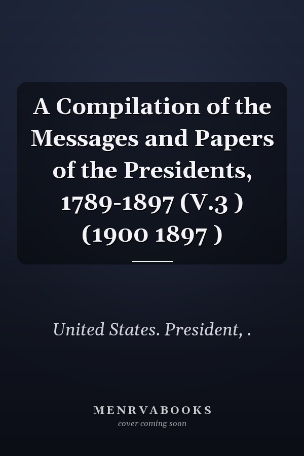 A Compilation of the Messages and Papers of the Presidents, 1789-1897 (V.3 ) (1900 1897 )