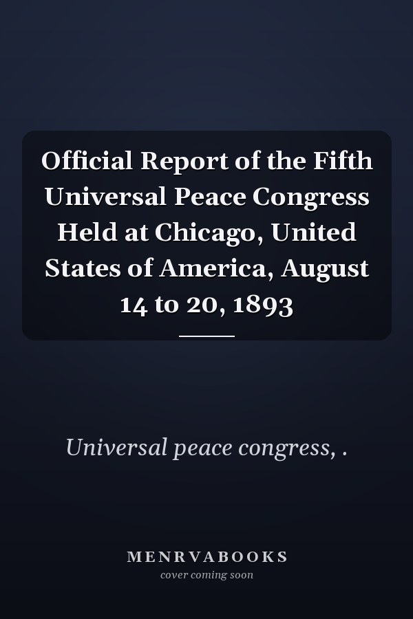 Official Report of the Fifth Universal Peace Congress Held at Chicago, United States of America, August 14 to 20, 1893