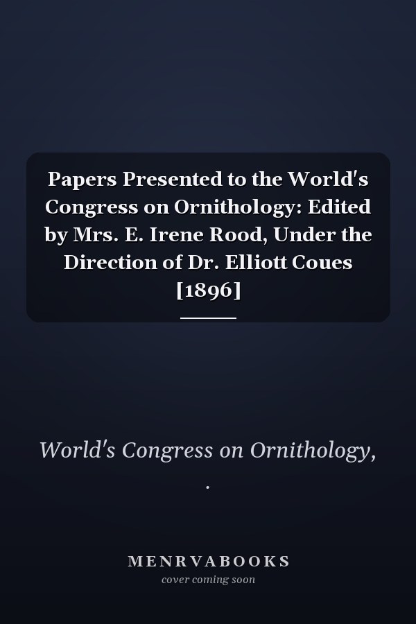 Papers Presented to the World's Congress on Ornithology: Edited by Mrs. E. Irene Rood, Under the Direction of Dr. Elliott Coues [1896]