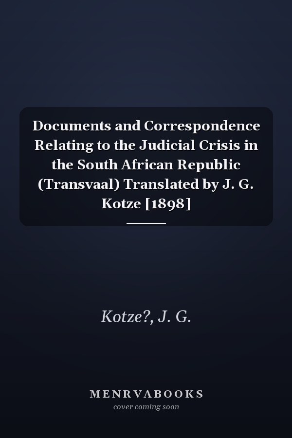Documents and Correspondence Relating to the Judicial Crisis in the South African Republic (Transvaal) Translated by J. G. Kotze [1898]