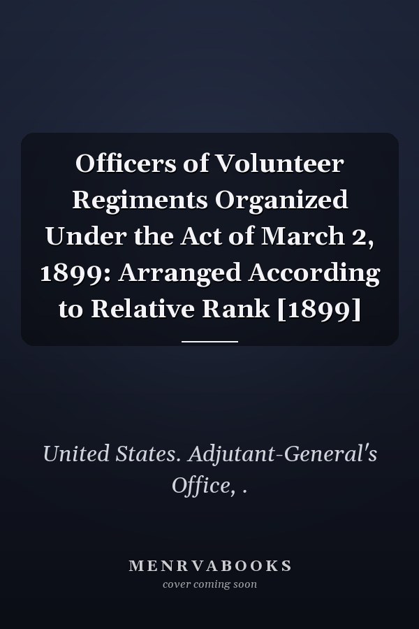 Officers of Volunteer Regiments Organized Under the Act of March 2, 1899: Arranged According to Relative Rank [1899]