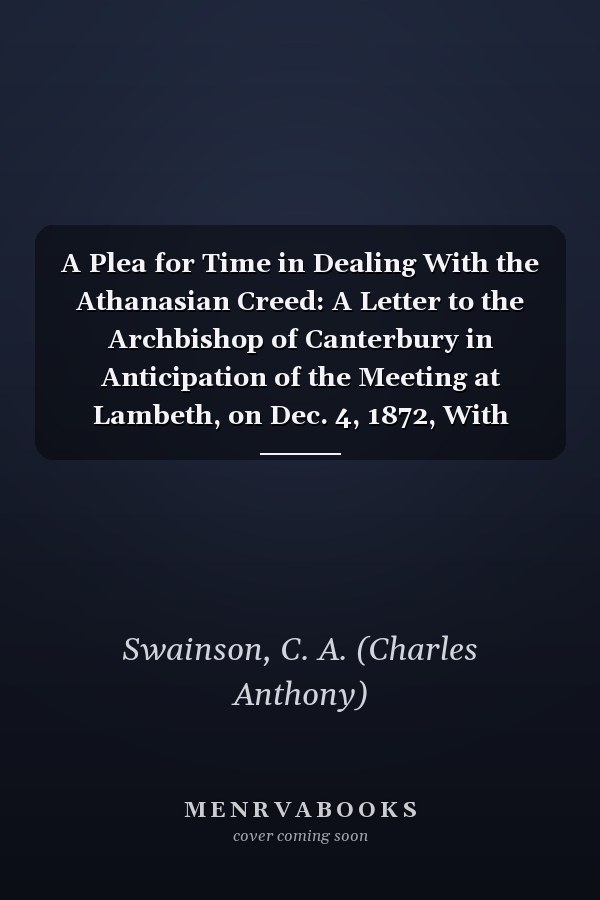 A Plea for Time in Dealing With the Athanasian Creed: A Letter to the Archbishop of Canterbury in Anticipation of the Meeting at Lambeth, on Dec. 4, 1872, With Postscripts [1873]