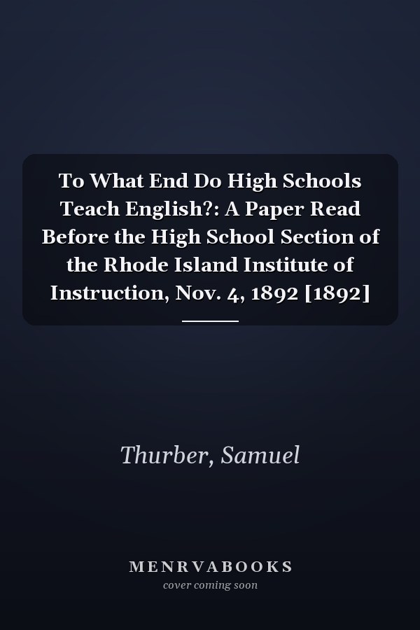 To What End Do High Schools Teach English?: A Paper Read Before the High School Section of the Rhode Island Institute of Instruction, Nov. 4, 1892 [1892]