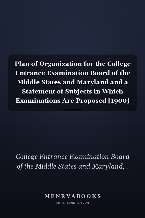 Plan of Organization for the College Entrance Examination Board of the Middle States and Maryland and a Statement of Subjects in Which Examinations Are Proposed [1900]
