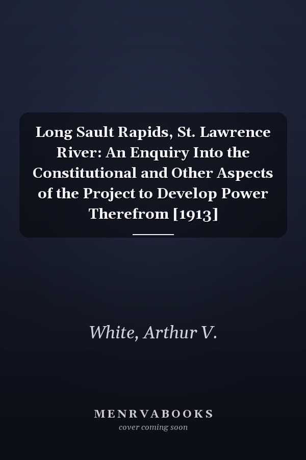 Long Sault Rapids, St. Lawrence River: An Enquiry Into the Constitutional and Other Aspects of the Project to Develop Power Therefrom [1913]