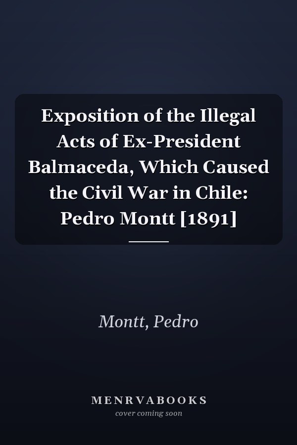 Exposition of the Illegal Acts of Ex-President Balmaceda, Which Caused the Civil War in Chile: Pedro Montt [1891]