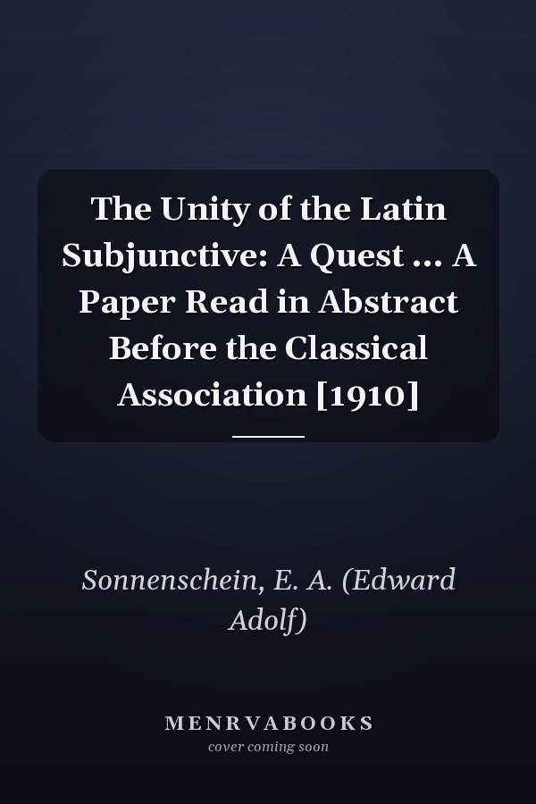 The Unity of the Latin Subjunctive: A Quest ... A Paper Read in Abstract Before the Classical Association [1910]
