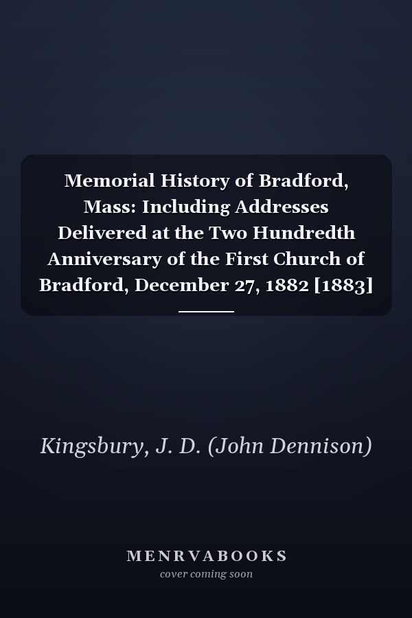 Memorial History of Bradford, Mass: Including Addresses Delivered at the Two Hundredth Anniversary of the First Church of Bradford, December 27, 1882 [1883]