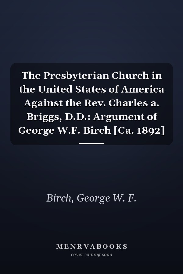 The Presbyterian Church in the United States of America Against the Rev. Charles a. Briggs, D.D.: Argument of George W.F. Birch [Ca. 1892]