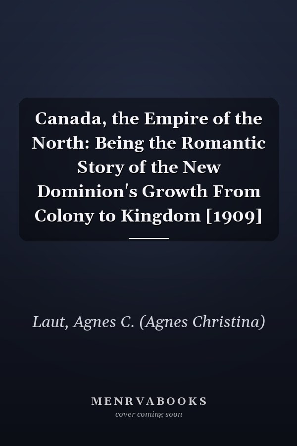Canada, the Empire of the North: Being the Romantic Story of the New Dominion's Growth From Colony to Kingdom [1909]
