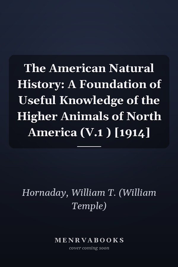 The American Natural History: A Foundation of Useful Knowledge of the Higher Animals of North America (V.1 ) [1914]