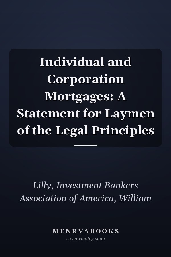 Individual and Corporation Mortgages: A Statement for Laymen of the Legal Principles