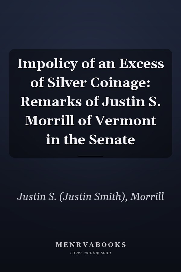 Impolicy of an Excess of Silver Coinage: Remarks of Justin S. Morrill of Vermont in the Senate