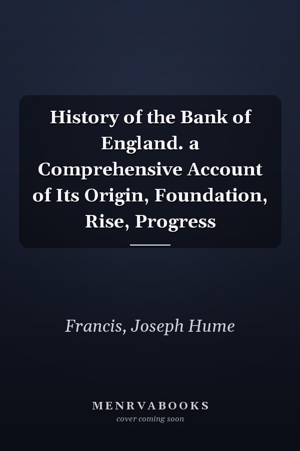 History of the Bank of England. a Comprehensive Account of Its Origin, Foundation, Rise, Progress