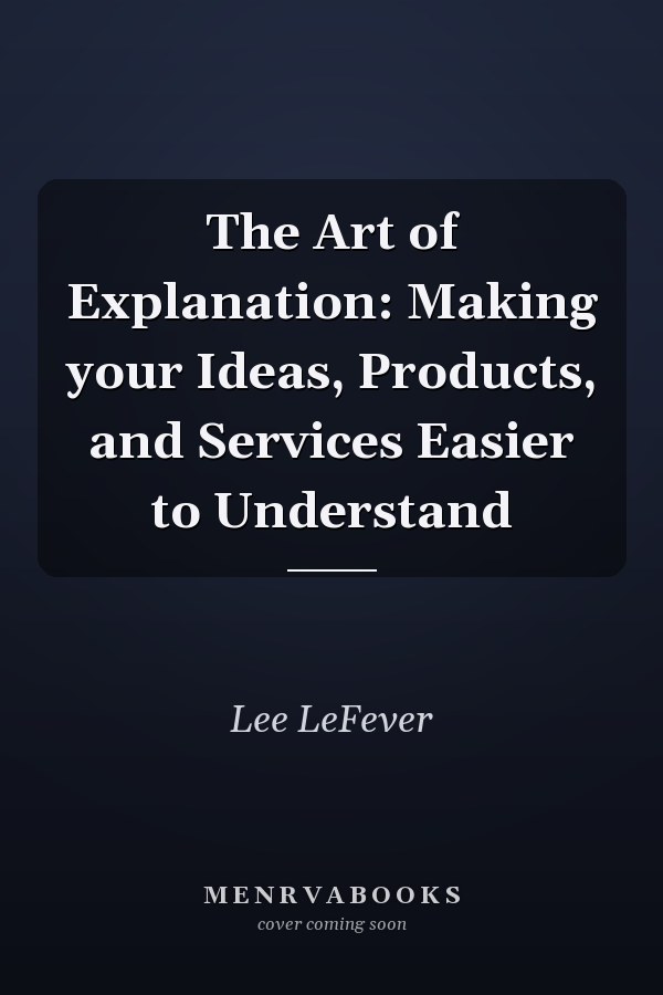 The Art of Explanation: Making your Ideas, Products, and Services Easier to Understand