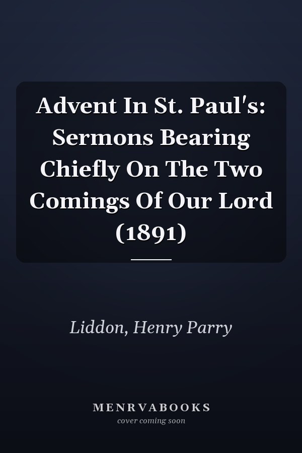 Advent In St. Paul's: Sermons Bearing Chiefly On The Two Comings Of Our Lord (1891)