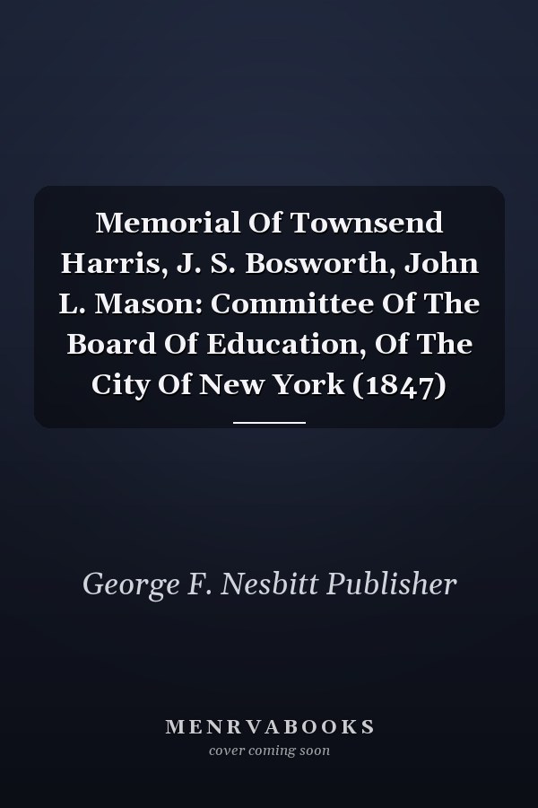 Memorial Of Townsend Harris, J. S. Bosworth, John L. Mason: Committee Of The Board Of Education, Of The City Of New York (1847)