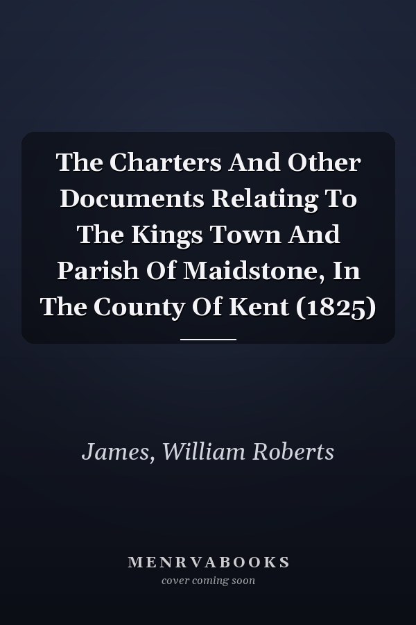The Charters And Other Documents Relating To The Kings Town And Parish Of Maidstone, In The County Of Kent (1825)