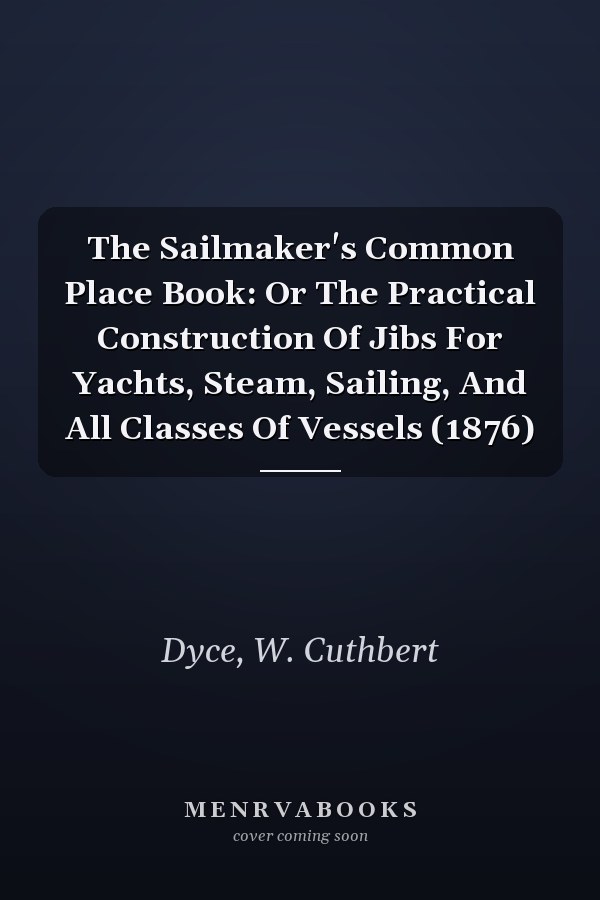 The Sailmaker's Common Place Book: Or The Practical Construction Of Jibs For Yachts, Steam, Sailing, And All Classes Of Vessels (1876)