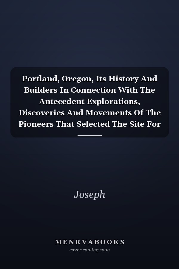 Portland, Oregon, Its History And Builders In Connection With The Antecedent Explorations, Discoveries And Movements Of The Pioneers That Selected The Site For The Great City Of The Pacific;