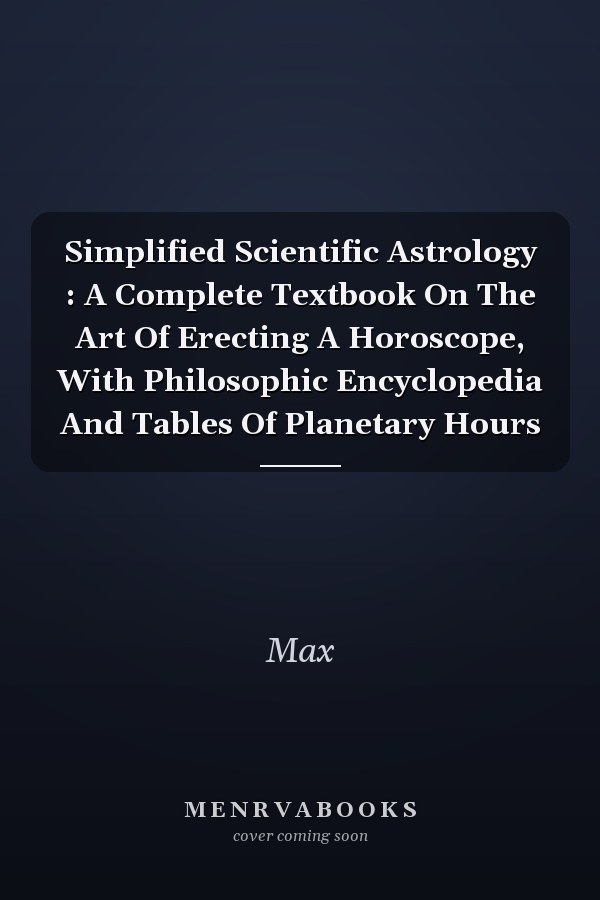 Simplified Scientific Astrology : A Complete Textbook On The Art Of Erecting A Horoscope, With Philosophic Encyclopedia And Tables Of Planetary Hours