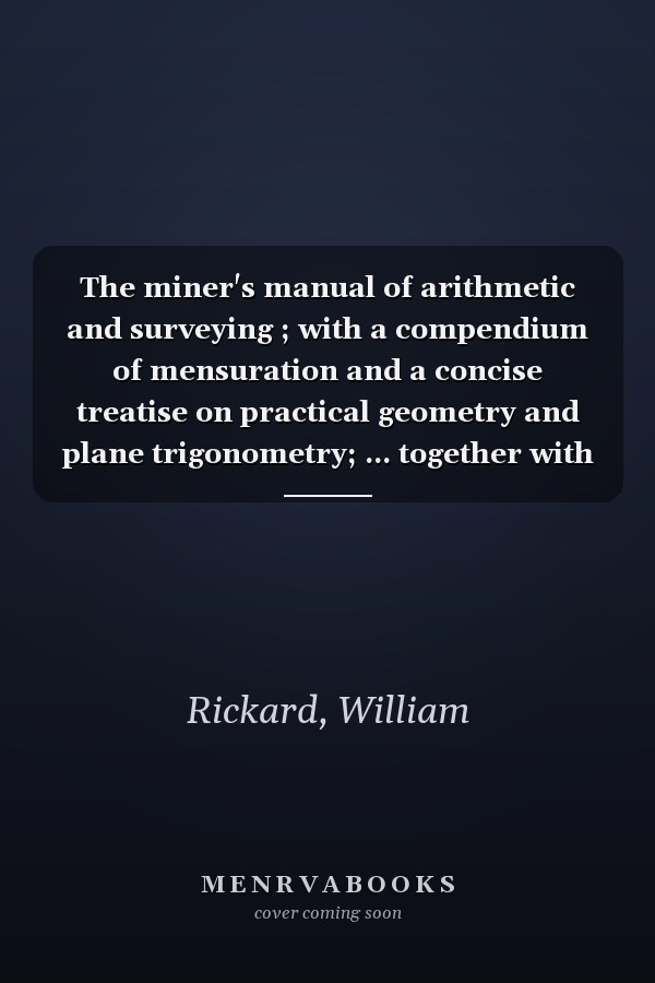 The miner's manual of arithmetic and surveying ; with a compendium of mensuration and a concise treatise on practical geometry and plane trigonometry; ... together with levelling and land surveying