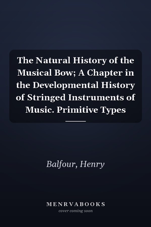 The Natural History of the Musical Bow; A Chapter in the Developmental History of Stringed Instruments of Music. Primitive Types