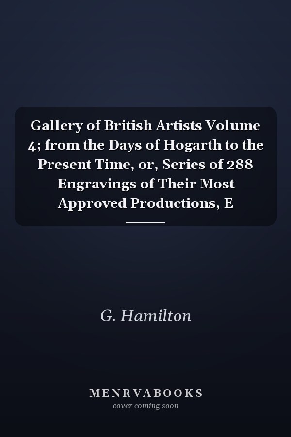 Gallery of British Artists Volume 4; from the Days of Hogarth to the Present Time, or, Series of 288 Engravings of Their Most Approved Productions, E