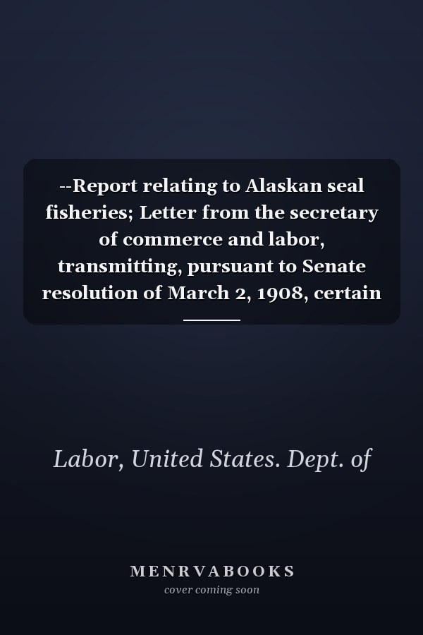 --Report relating to Alaskan seal fisheries; Letter from the secretary of commerce and labor, transmitting, pursuant to Senate resolution of March 2, 1908, certain reports--