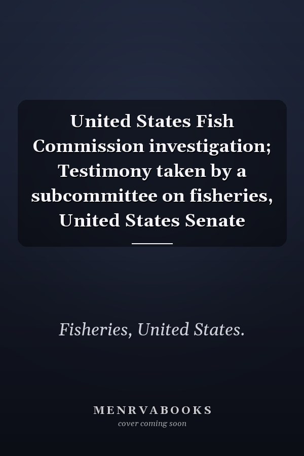 United States Fish Commission investigation; Testimony taken by a subcommittee on fisheries, United States Senate