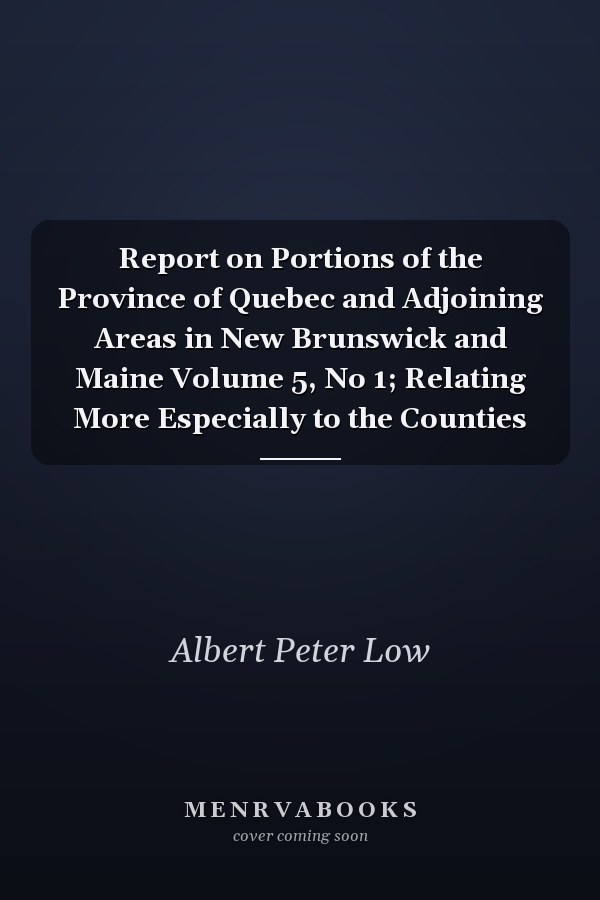 Report on Portions of the Province of Quebec and Adjoining Areas in New Brunswick and Maine Volume 5, No 1; Relating More Especially to the Counties