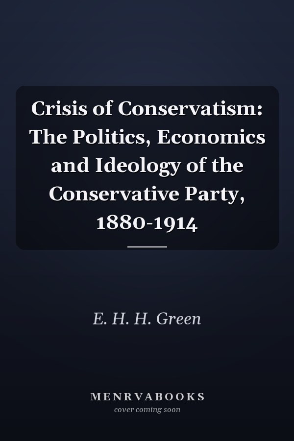 Crisis of Conservatism: The Politics, Economics and Ideology of the Conservative Party, 1880-1914