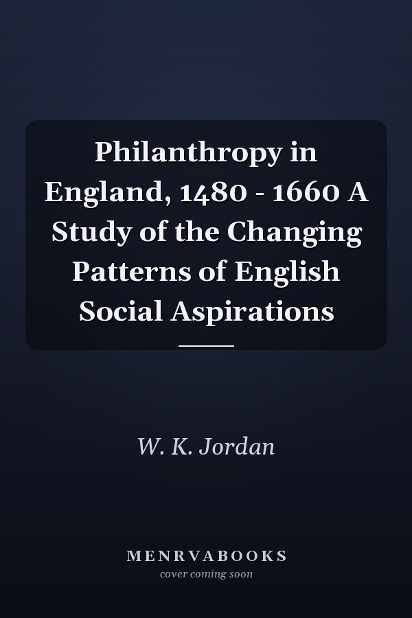 Philanthropy in England, 1480 - 1660 A Study of the Changing Patterns of English Social Aspirations